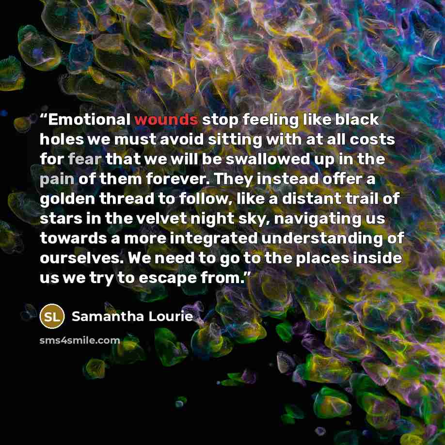 “Emotional wounds stop feeling like black holes we must avoid sitting with at all costs for fear that we will be swallowed up in the pain of them forever. They instead offer a golden thread to follow, like a distant trail of stars in the velvet night sky, navigating us towards a more integrated…” quote by Samantha Lourie
