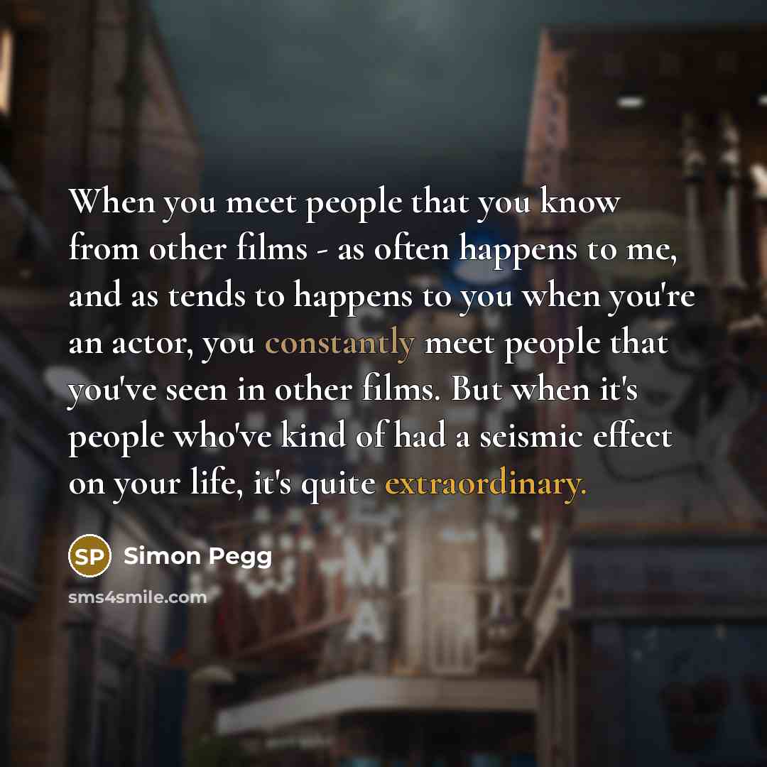 “When you meet people that you know from other films - as often happens to me, and as tends to happens to you when you're an actor, you constantly meet people that you've seen in other films. But when it's people who've kind of had a seismic effect on your life, it's quite extraordinary.” quote by Simon Pegg