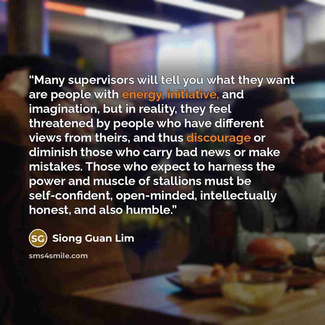 “Many supervisors will tell you what they want are people with energy, initiative, and imagination, but in reality, they feel threatened by people who have different views from theirs, and thus discourage or diminish those who carry bad news or make mistakes. Those who expect to harness the power…” quote by Siong Guan Lim
