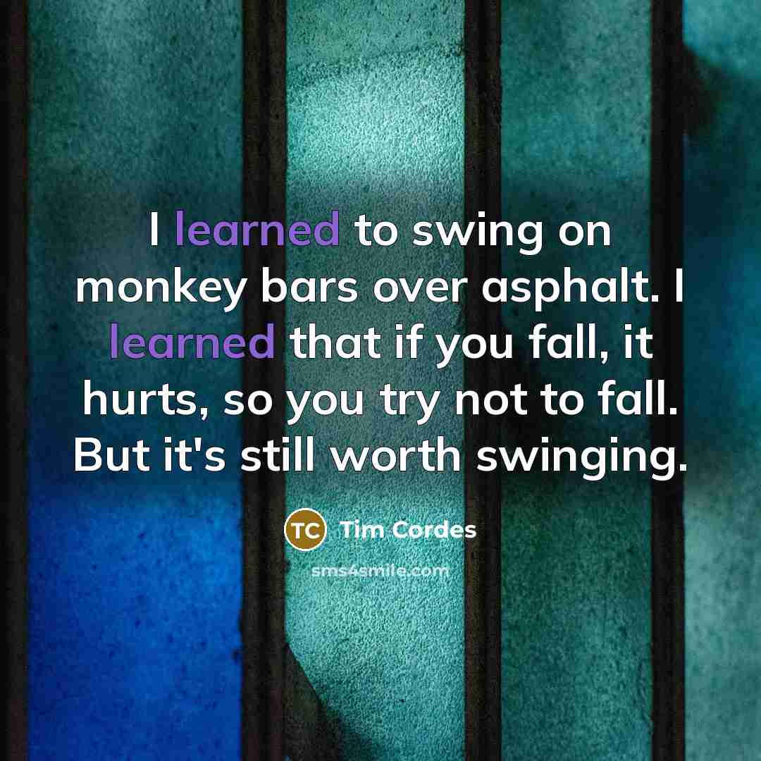 “I learned to swing on monkey bars over asphalt. I learned that if you fall, it hurts, so you try not to fall. But it's still worth swinging.” quote by Tim Cordes