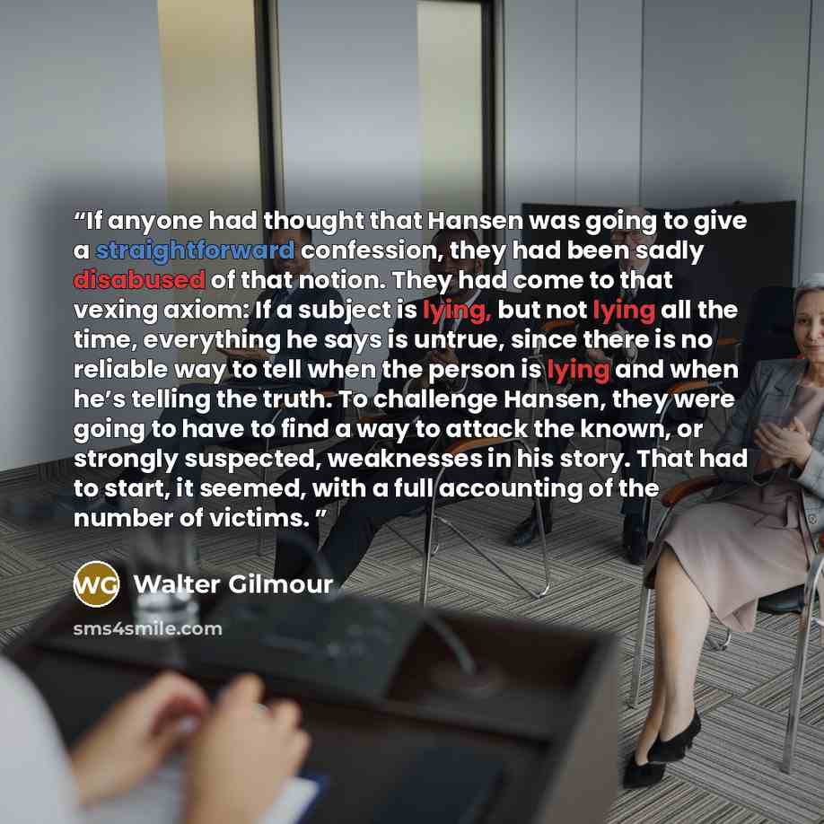 “If anyone had thought that Hansen was going to give a straightforward confession, they had been sadly disabused of that notion. They had come to that vexing axiom: If a subject is lying, but not lying all the time, everything he says is untrue, since there is no reliable way to tell when the…” quote by Walter Gilmour