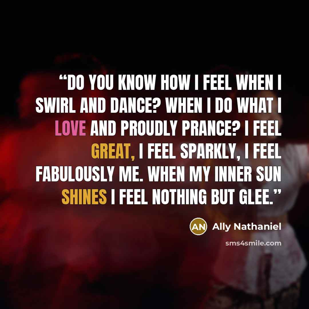 “Do you know how I feel when I swirl and dance? When I do what I love and proudly prance? I feel great, I feel sparkly, I feel fabulously me. When my inner sun shines I feel nothing but glee.” quote by Ally Nathaniel