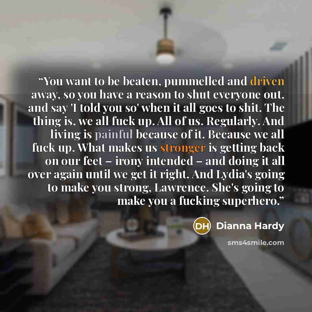 “You want to be beaten, pummelled and driven away, so you have a reason to shut everyone out, and say 'I told you so' when it all goes to shit. The thing is, we all fuck up. All of us. Regularly. And living is painful because of it. Because we all fuck up. What makes us stronger is getting back on…” quote by Dianna Hardy