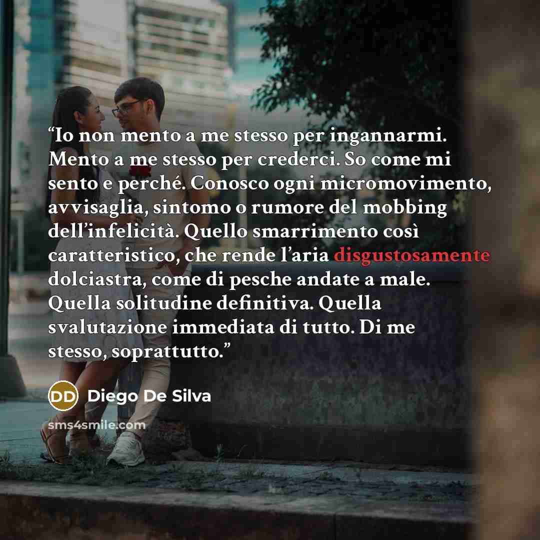“Io non mento a me stesso per ingannarmi. Mento a me stesso per crederci. So come mi sento e perché. Conosco ogni micromovimento, avvisaglia, sintomo o rumore del mobbing dell’infelicità. Quello smarrimento così caratteristico, che rende l’aria disgustosamente dolciastra, come di pesche andate a…” quote by Diego De Silva