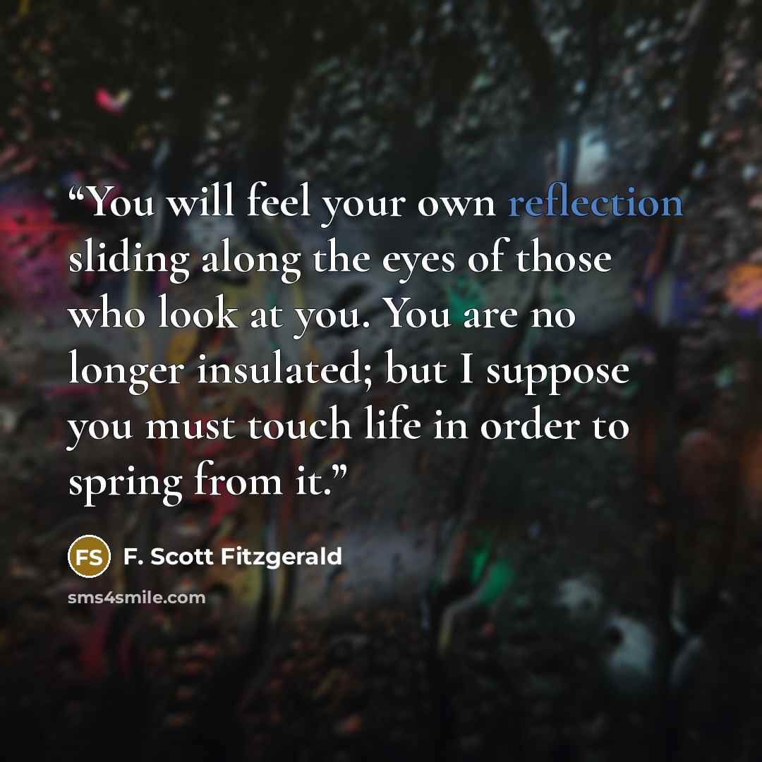 “You will feel your own reflection sliding along the eyes of those who look at you. You are no longer insulated; but I suppose you must touch life in order to spring from it.” quote by F. Scott Fitzgerald