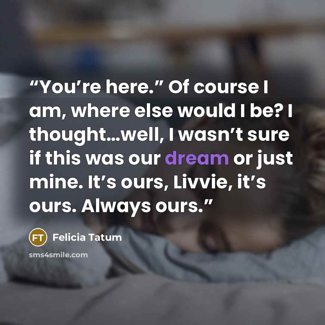 “You’re here.” Of course I am, where else would I be? I thought…well, I wasn’t sure if this was our dream or just mine. It’s ours, Livvie, it’s ours. Always ours.” quote by Felicia Tatum