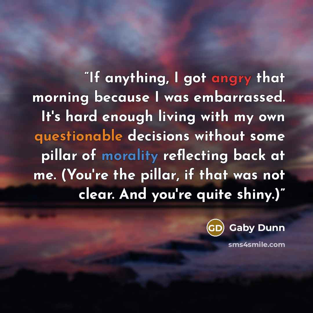 “If anything, I got angry that morning because I was embarrassed. It's hard enough living with my own questionable decisions without some pillar of morality reflecting back at me. (You're the pillar, if that was not clear. And you're quite shiny.)” quote by Gaby Dunn