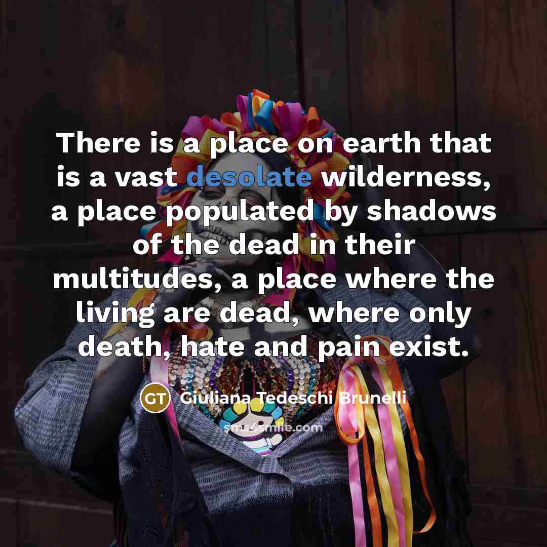 “There is a place on earth that is a vast desolate wilderness, a place populated by shadows of the dead in their multitudes, a place where the living are dead, where only death, hate and pain exist.” quote by Giuliana Tedeschi Brunelli