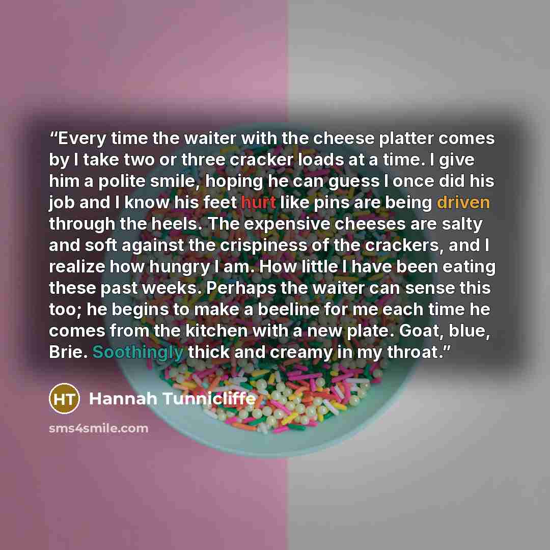 “Every time the waiter with the cheese platter comes by I take two or three cracker loads at a time. I give him a polite smile, hoping he can guess I once did his job and I know his feet hurt like pins are being driven through the heels. The expensive cheeses are salty and soft against the…” quote by Hannah Tunnicliffe