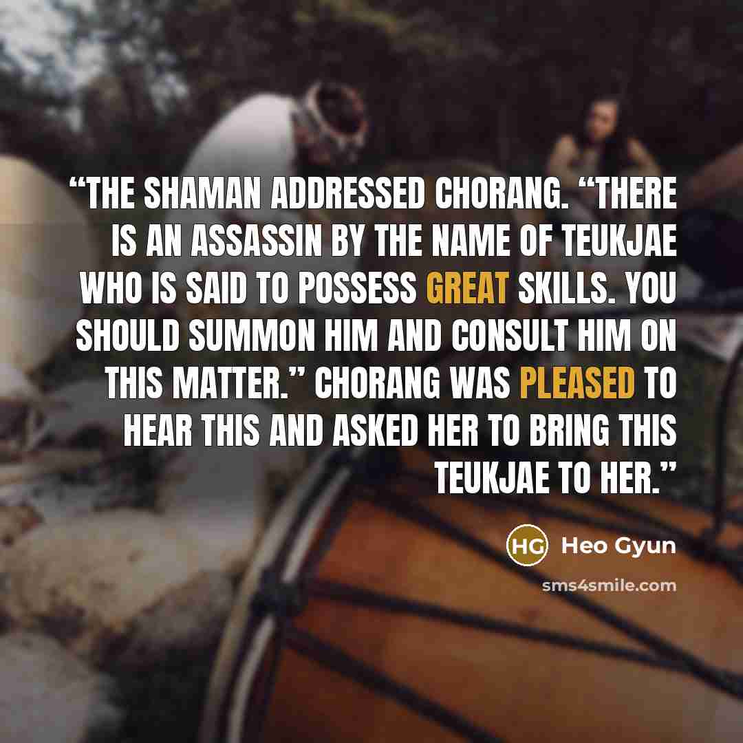 “The shaman addressed Chorang. “There is an assassin by the name of Teukjae who is said to possess great skills. You should summon him and consult him on this matter.” Chorang was pleased to hear this and asked her to bring this Teukjae to her.” quote by Heo Gyun