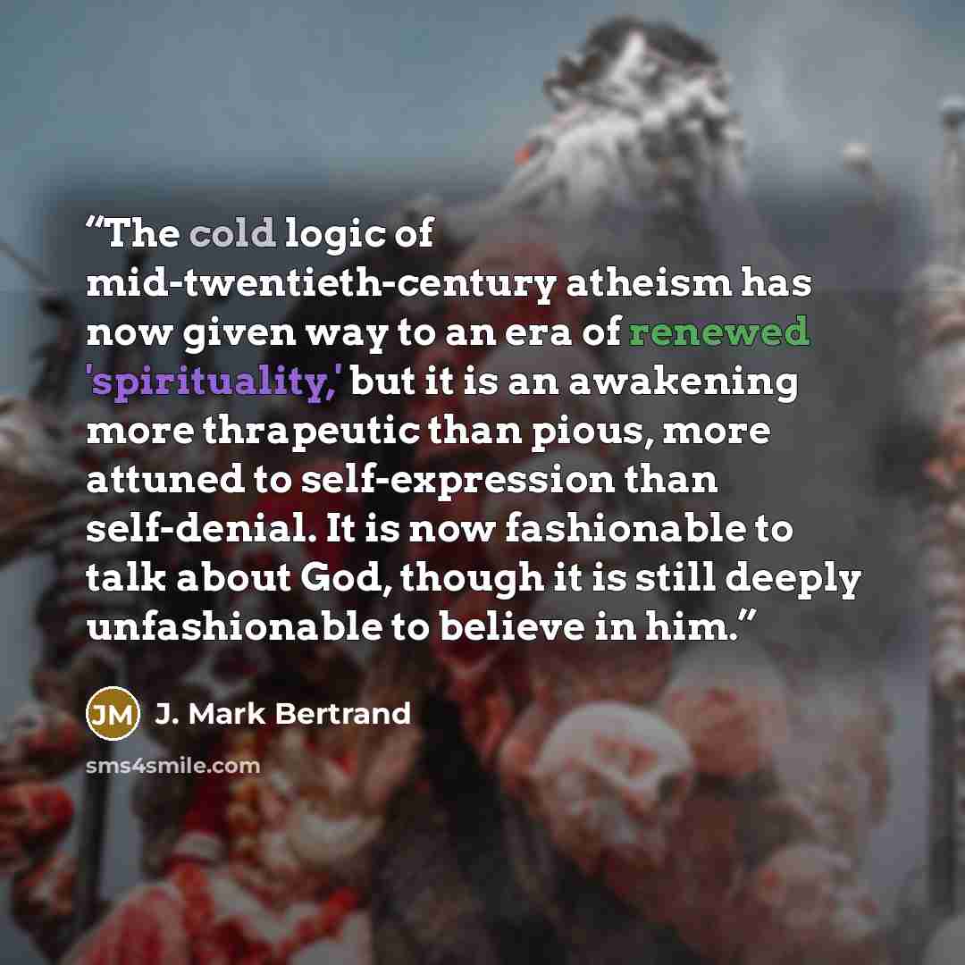 “The cold logic of mid-twentieth-century atheism has now given way to an era of renewed 'spirituality,' but it is an awakening more thrapeutic than pious, more attuned to self-expression than self-denial. It is now fashionable to talk about God, though it is still deeply unfashionable to believe in…” quote by J. Mark Bertrand