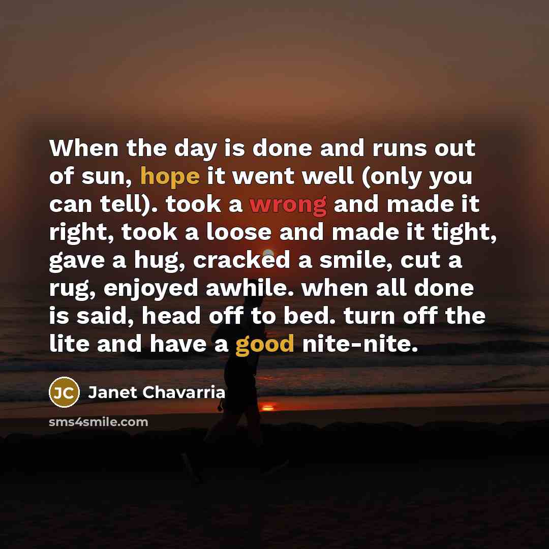 “When the day is done and runs out of sun, hope it went well (only you can tell). took a wrong and made it right, took a loose and made it tight, gave a hug, cracked a smile, cut a rug, enjoyed awhile. when all done is said, head off to bed. turn off the lite and have a good nite-nite.” quote by Janet Chavarria
