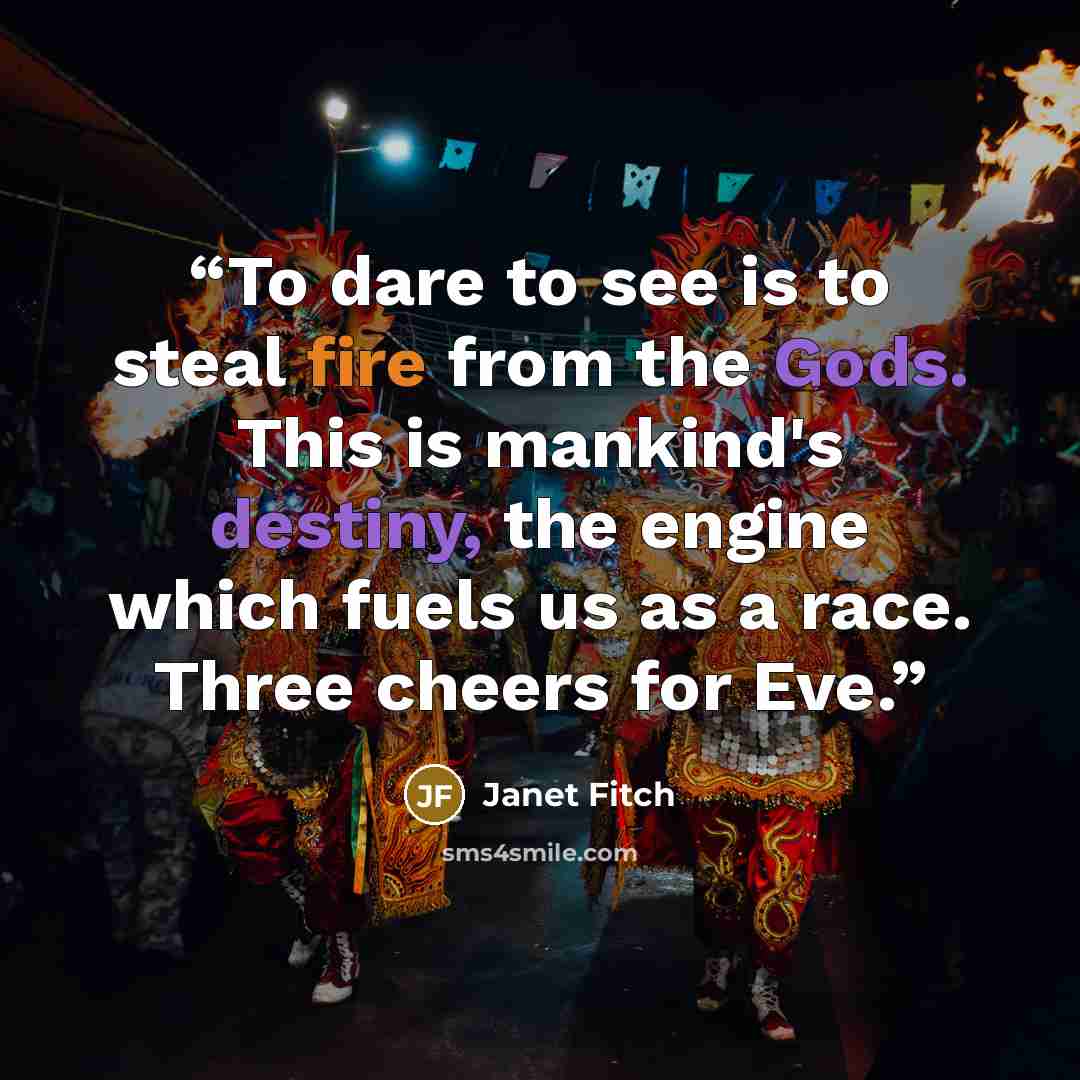 “To dare to see is to steal fire from the Gods. This is mankind's destiny, the engine which fuels us as a race. Three cheers for Eve.” quote by Janet Fitch