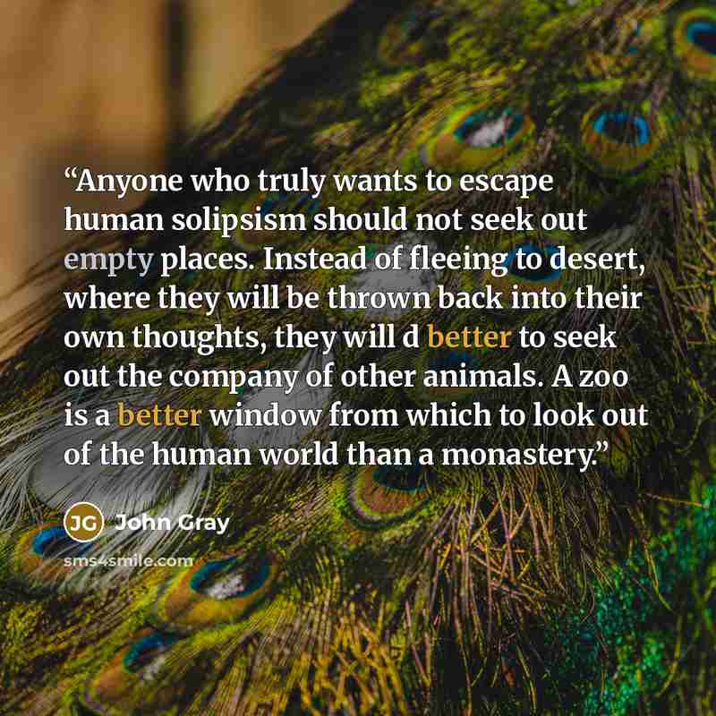 “Anyone who truly wants to escape human solipsism should not seek out empty places. Instead of fleeing to desert, where they will be thrown back into their own thoughts, they will d better to seek out the company of other animals. A zoo is a better window from which to look out of the human world…” quote by John Gray