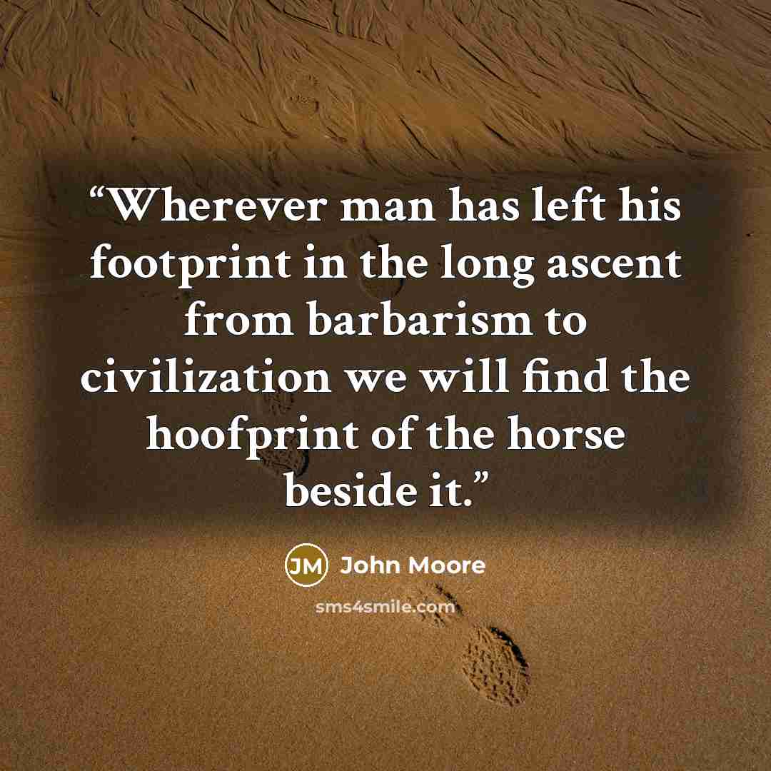 “Wherever man has left his footprint in the long ascent from barbarism to civilization we will find the hoofprint of the horse beside it.” quote by John Moore