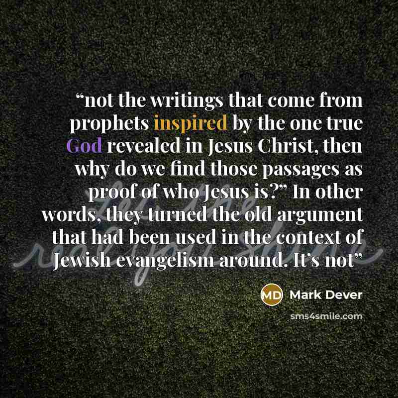 “not the writings that come from prophets inspired by the one true God revealed in Jesus Christ, then why do we find those passages as proof of who Jesus is?” In other words, they turned the old argument that had been used in the context of Jewish evangelism around. It’s not” quote by Mark Dever