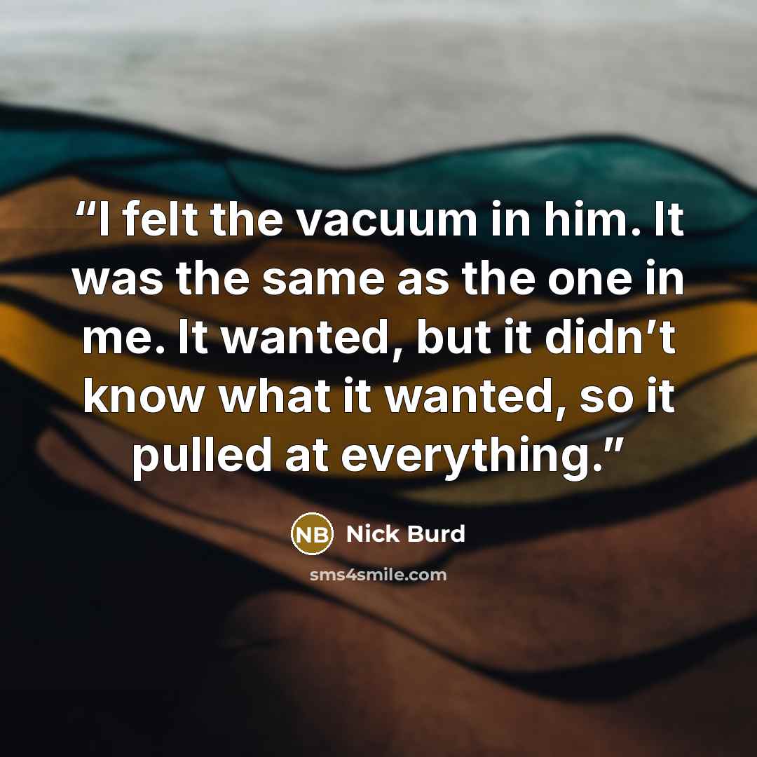 “I felt the vacuum in him. It was the same as the one in me. It wanted, but it didn’t know what it wanted, so it pulled at everything.” quote by Nick Burd
