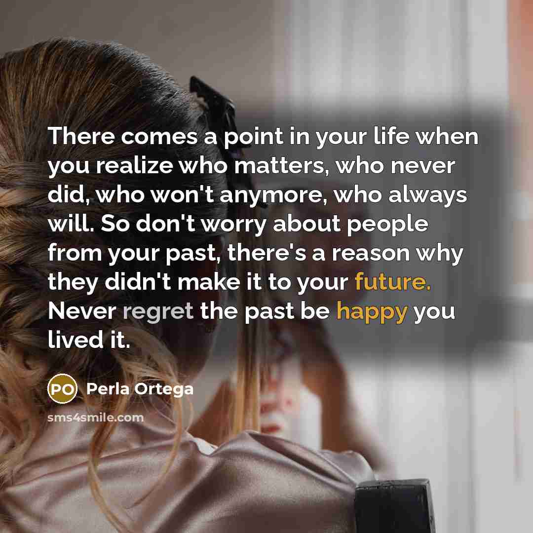 “There comes a point in your life when you realize who matters, who never did, who won't anymore, who always will. So don't worry about people from your past, there's a reason why they didn't make it to your future. Never regret the past be happy you lived it.” quote by Perla Ortega