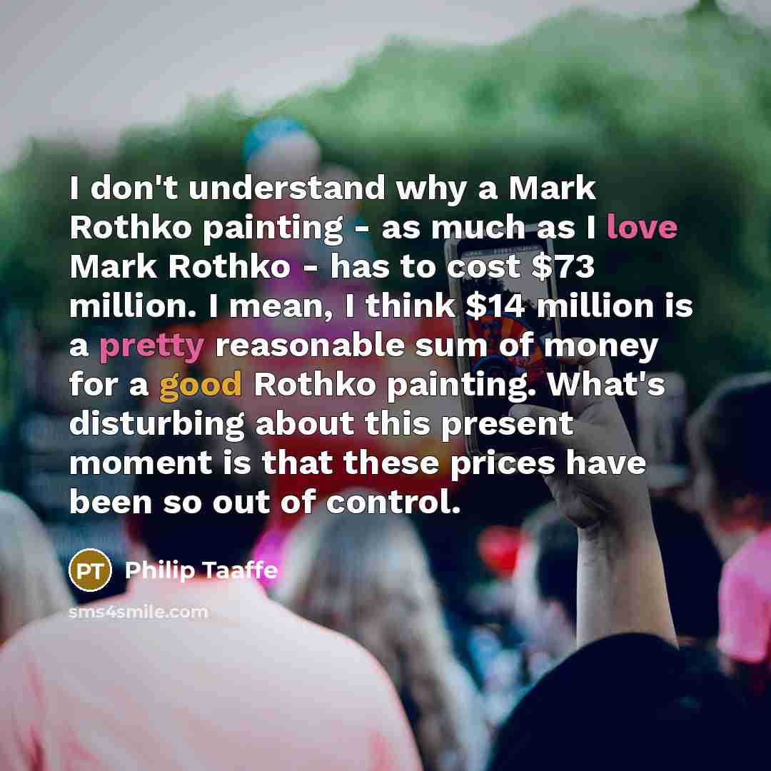 “I don't understand why a Mark Rothko painting - as much as I love Mark Rothko - has to cost $73 million. I mean, I think $14 million is a pretty reasonable sum of money for a good Rothko painting. What's disturbing about this present moment is that these prices have been so out of control.” quote by Philip Taaffe