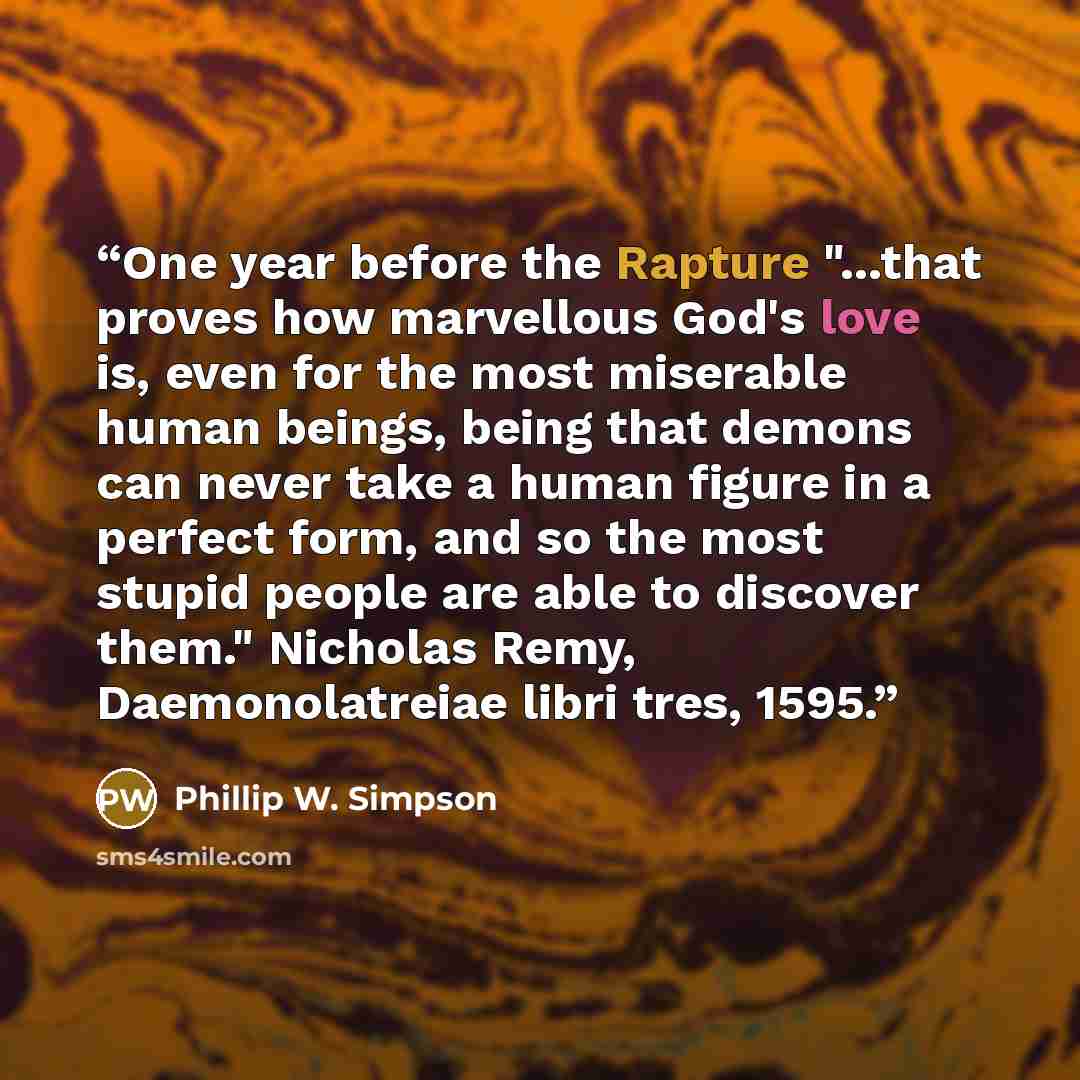 “One year before the Rapture "...that proves how marvellous God's love is, even for the most miserable human beings, being that demons can never take a human figure in a perfect form, and so the most stupid people are able to discover them." Nicholas Remy, Daemonolatreiae libri tres, 1595.” quote by Phillip W. Simpson