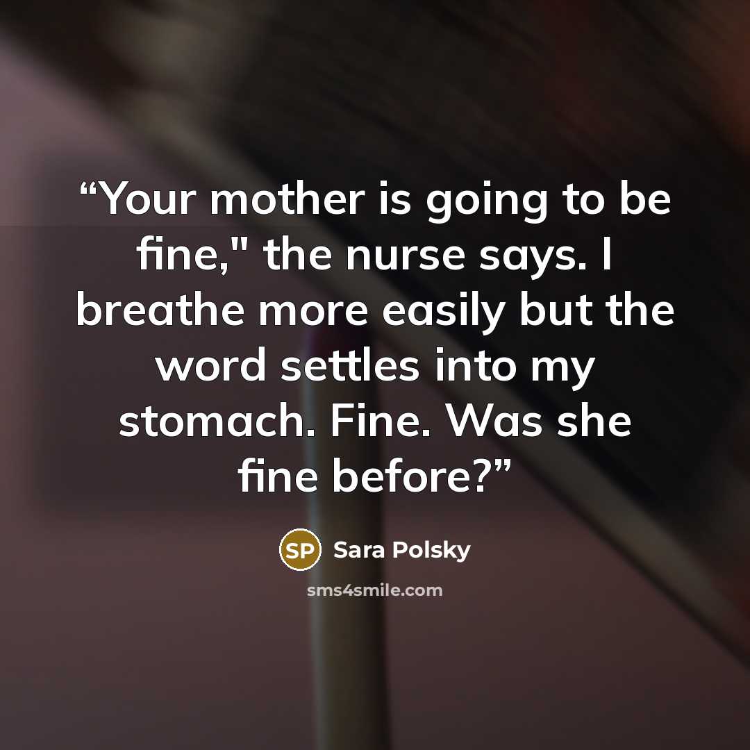 “Your mother is going to be fine," the nurse says. I breathe more easily but the word settles into my stomach. Fine. Was she fine before?” quote by Sara Polsky