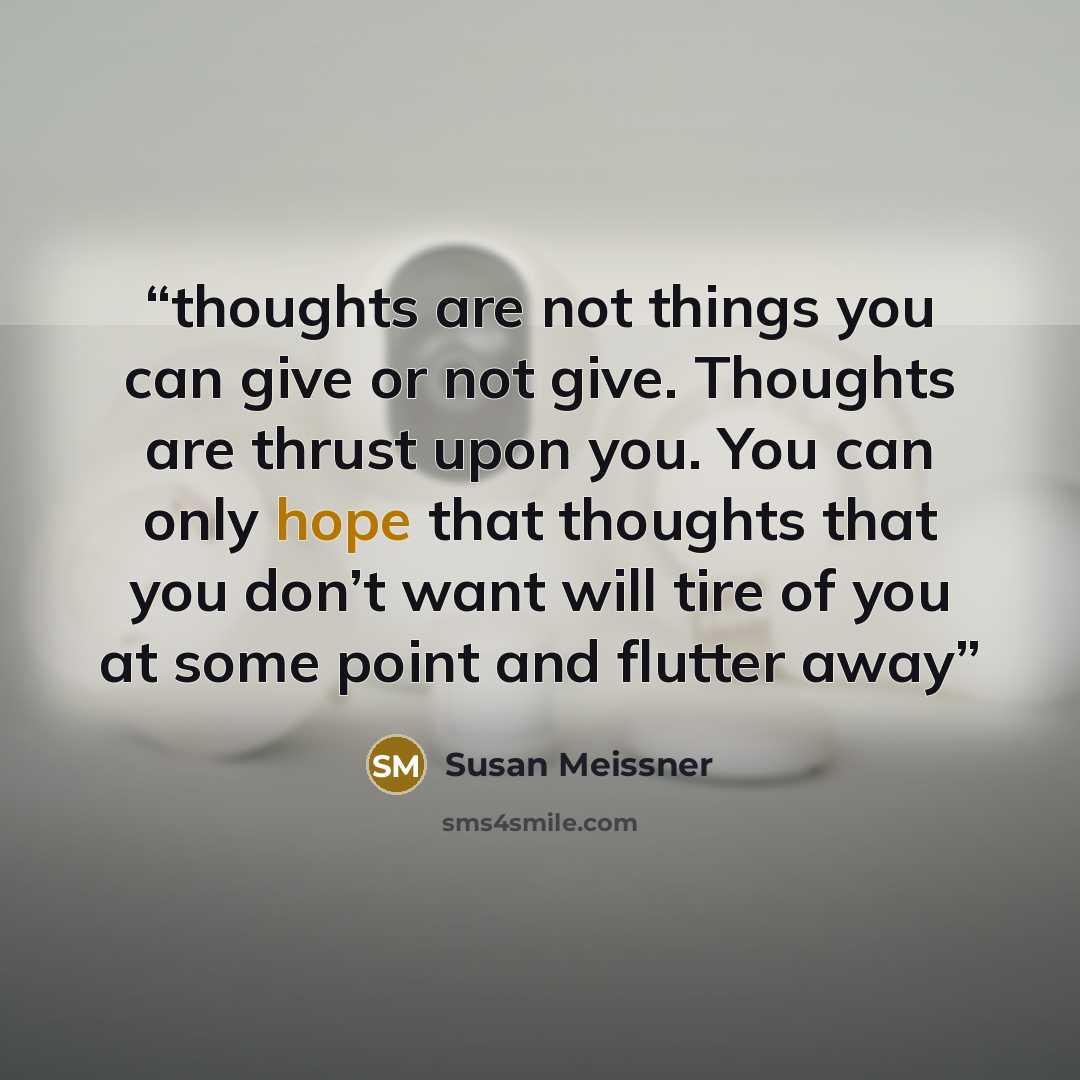 “thoughts are not things you can give or not give. Thoughts are thrust upon you. You can only hope that thoughts that you don’t want will tire of you at some point and flutter away” quote by Susan Meissner