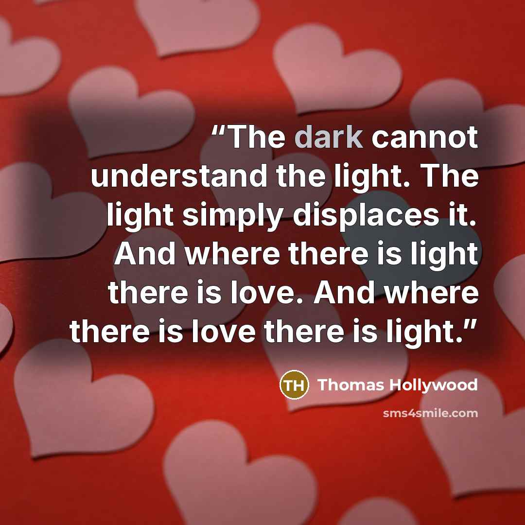 “The dark cannot understand the light. The light simply displaces it. And where there is light there is love. And where there is love there is light.” quote by Thomas Hollywood