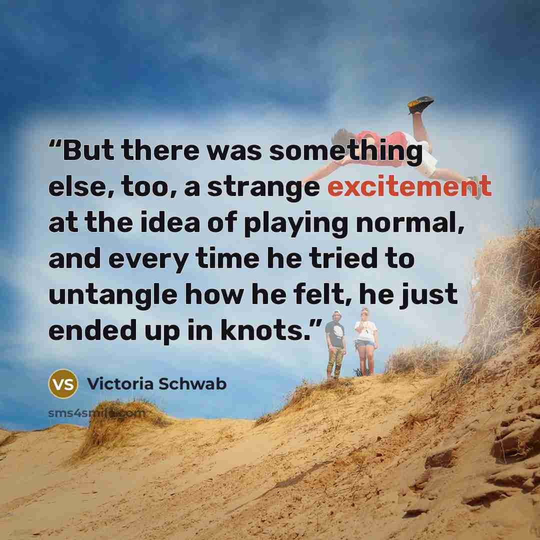 “But there was something else, too, a strange excitement at the idea of playing normal, and every time he tried to untangle how he felt, he just ended up in knots.” quote by Victoria Schwab