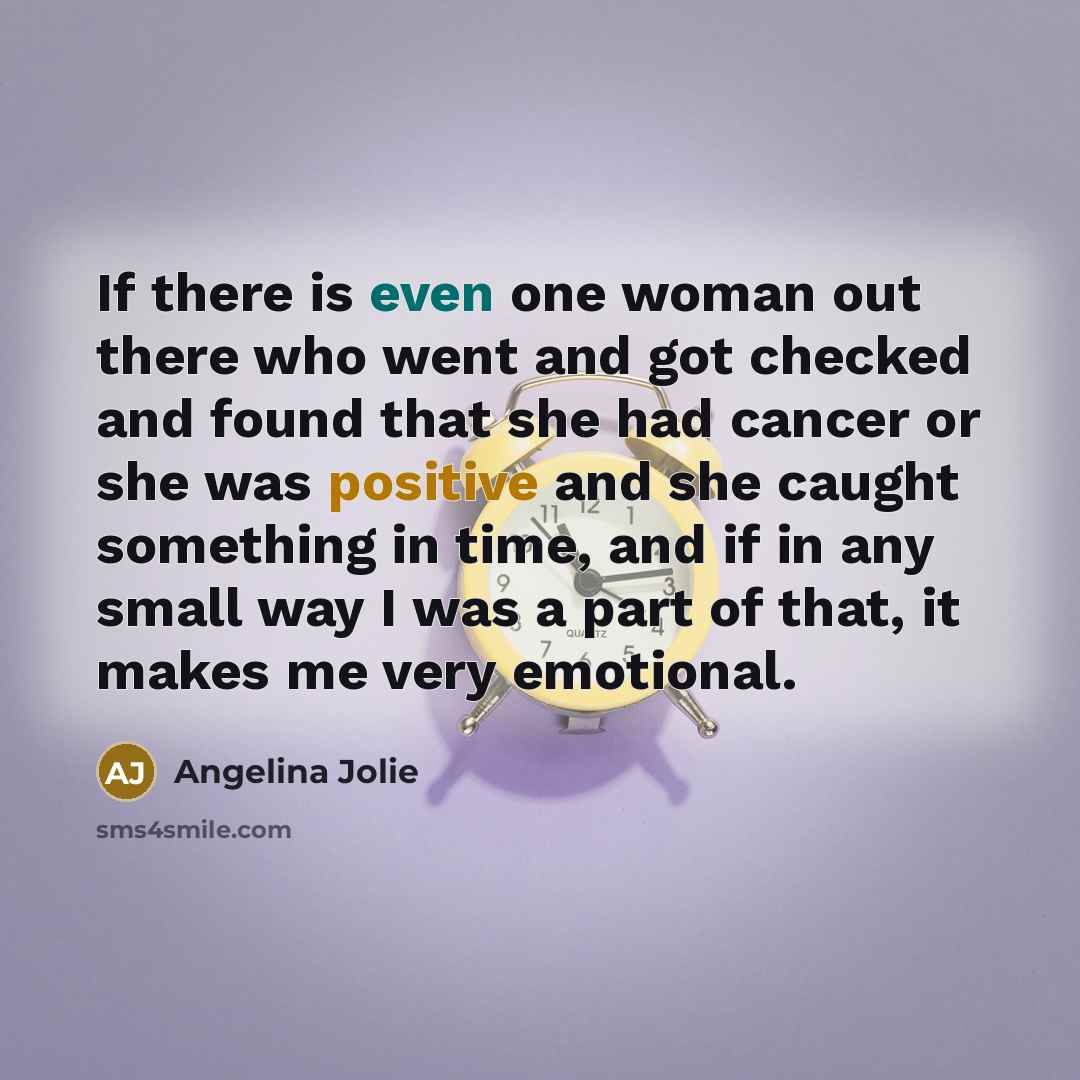 “If there is even one woman out there who went and got checked and found that she had cancer or she was positive and she caught something in time, and if in any small way I was a part of that, it makes me very emotional.” quote by Angelina Jolie