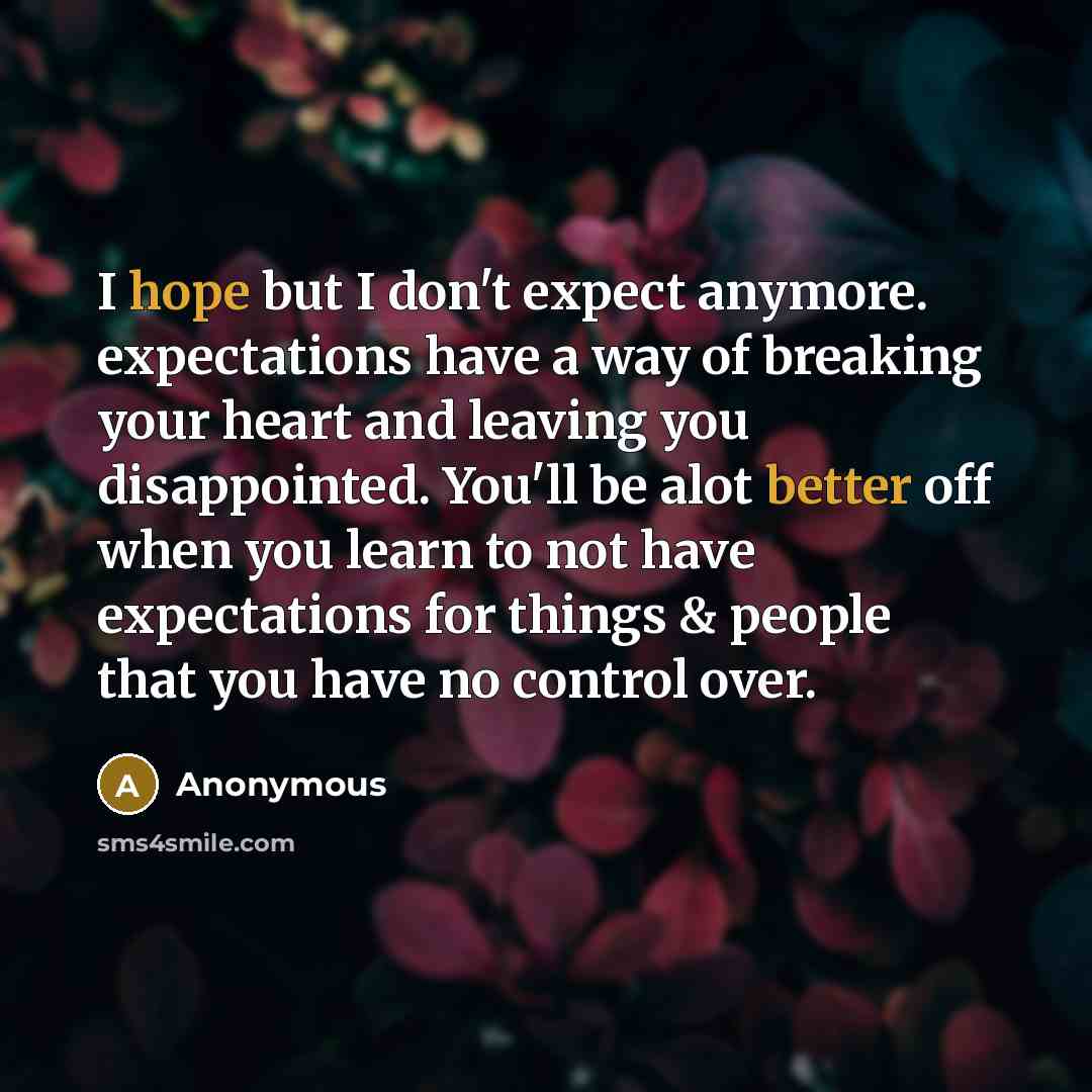 “I hope but I don't expect anymore. expectations have a way of breaking your heart and leaving you disappointed. You'll be alot better off when you learn to not have expectations for things & people that you have no control over.” quote by Anonymous
