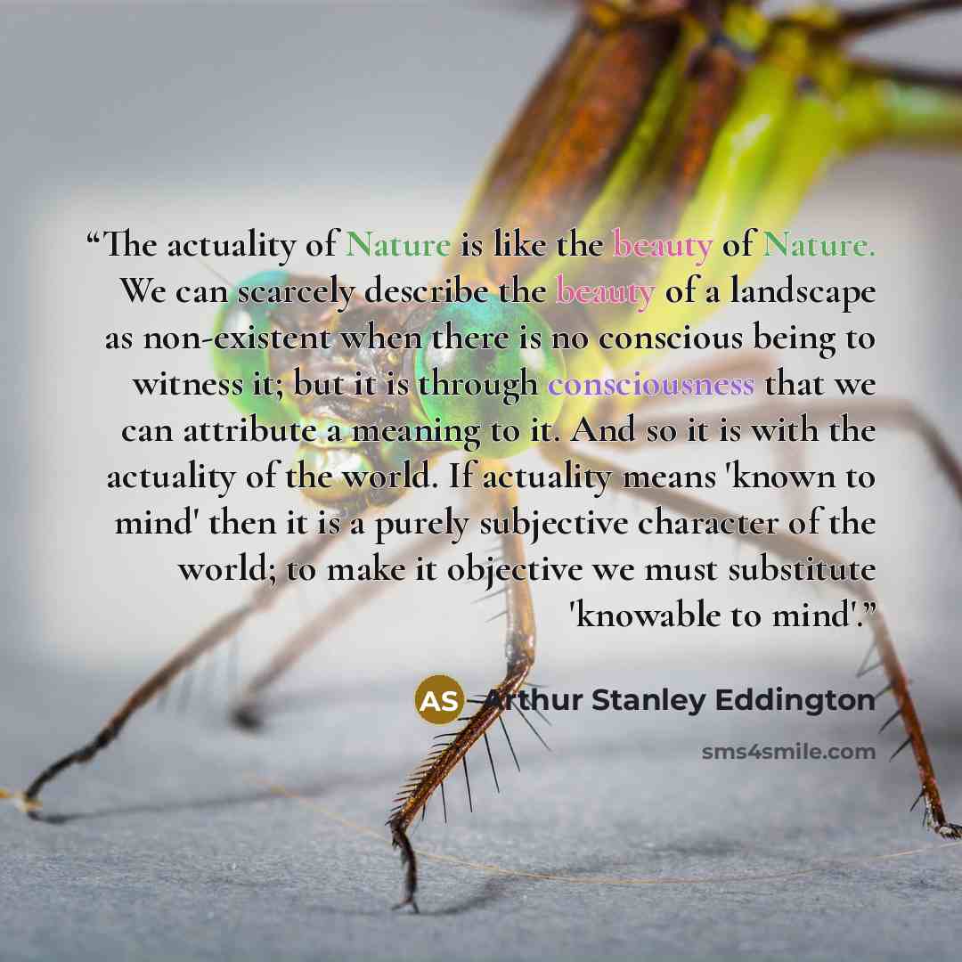 “The actuality of Nature is like the beauty of Nature. We can scarcely describe the beauty of a landscape as non-existent when there is no conscious being to witness it; but it is through consciousness that we can attribute a meaning to it. And so it is with the actuality of the world. If actuality…” quote by Arthur Stanley Eddington