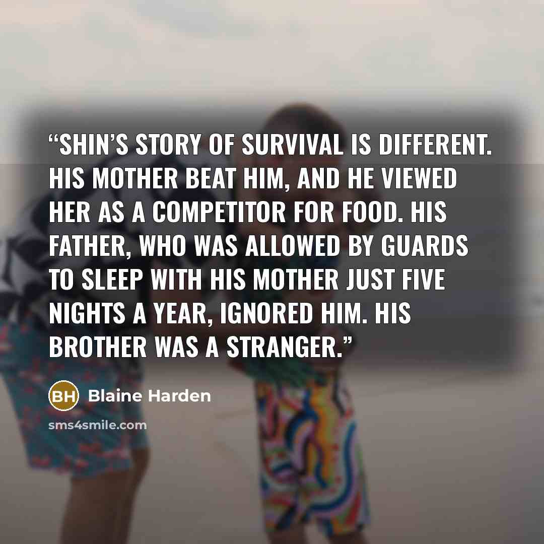 “Shin’s story of survival is different. His mother beat him, and he viewed her as a competitor for food. His father, who was allowed by guards to sleep with his mother just five nights a year, ignored him. His brother was a stranger.” quote by Blaine Harden