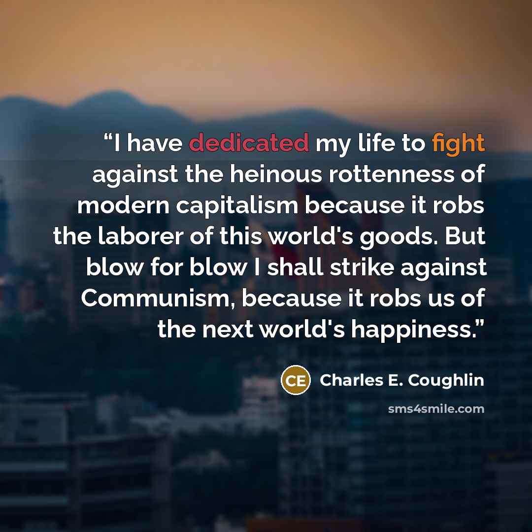 “I have dedicated my life to fight against the heinous rottenness of modern capitalism because it robs the laborer of this world's goods. But blow for blow I shall strike against Communism, because it robs us of the next world's happiness.” quote by Charles E. Coughlin