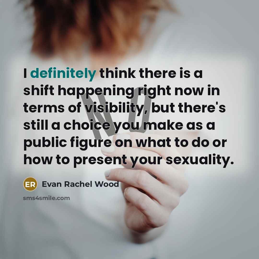 “I definitely think there is a shift happening right now in terms of visibility, but there's still a choice you make as a public figure on what to do or how to present your sexuality.” quote by Evan Rachel Wood