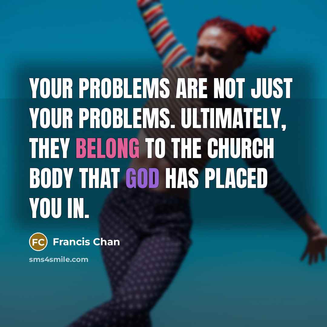 “Your problems are not just your problems. Ultimately, they belong to the church body that God has placed you in.” quote by Francis Chan