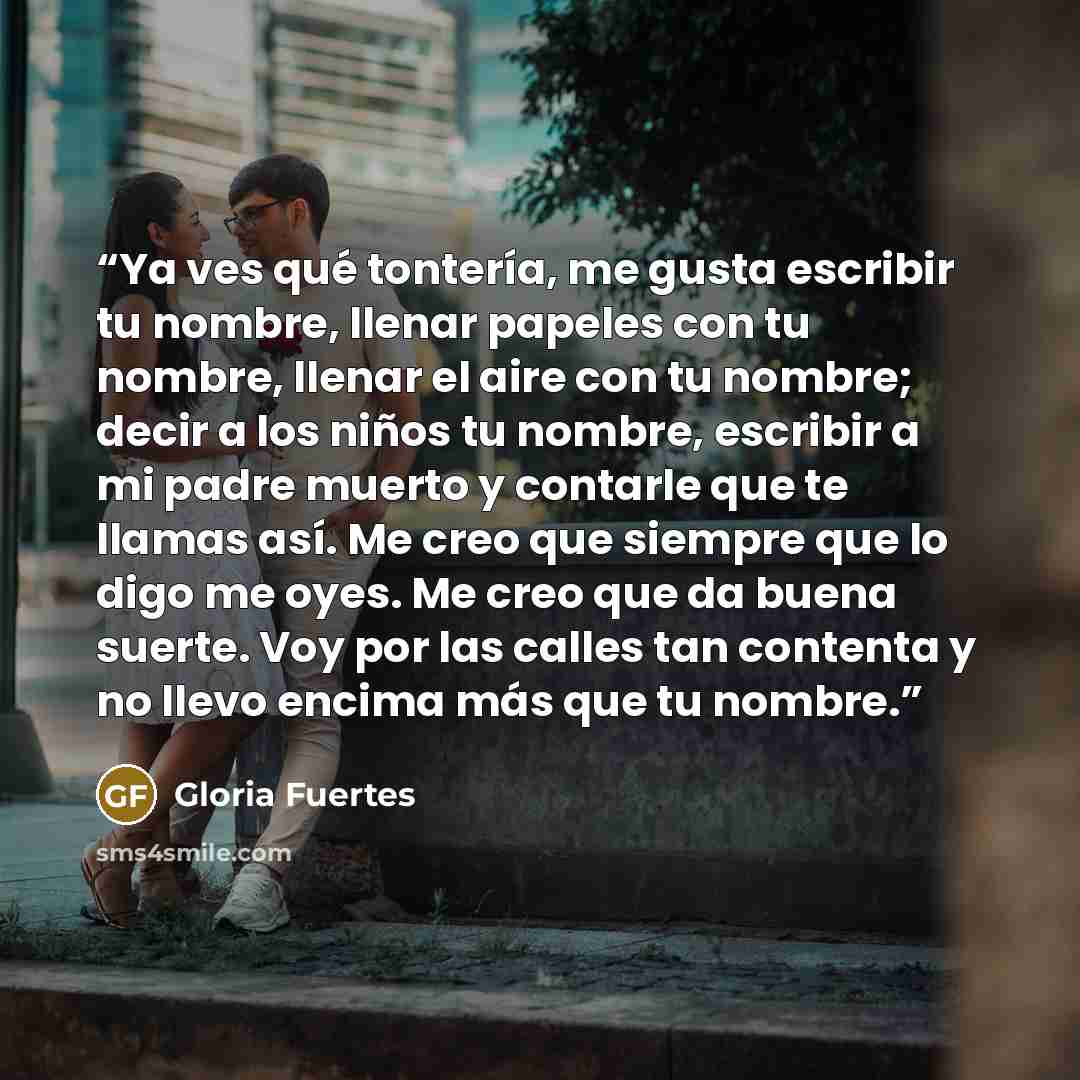 “Ya ves qué tontería, me gusta escribir tu nombre, llenar papeles con tu nombre, llenar el aire con tu nombre; decir a los niños tu nombre, escribir a mi padre muerto y contarle que te llamas así. Me creo que siempre que lo digo me oyes. Me creo que da buena suerte. Voy por las calles tan contenta…” quote by Gloria Fuertes