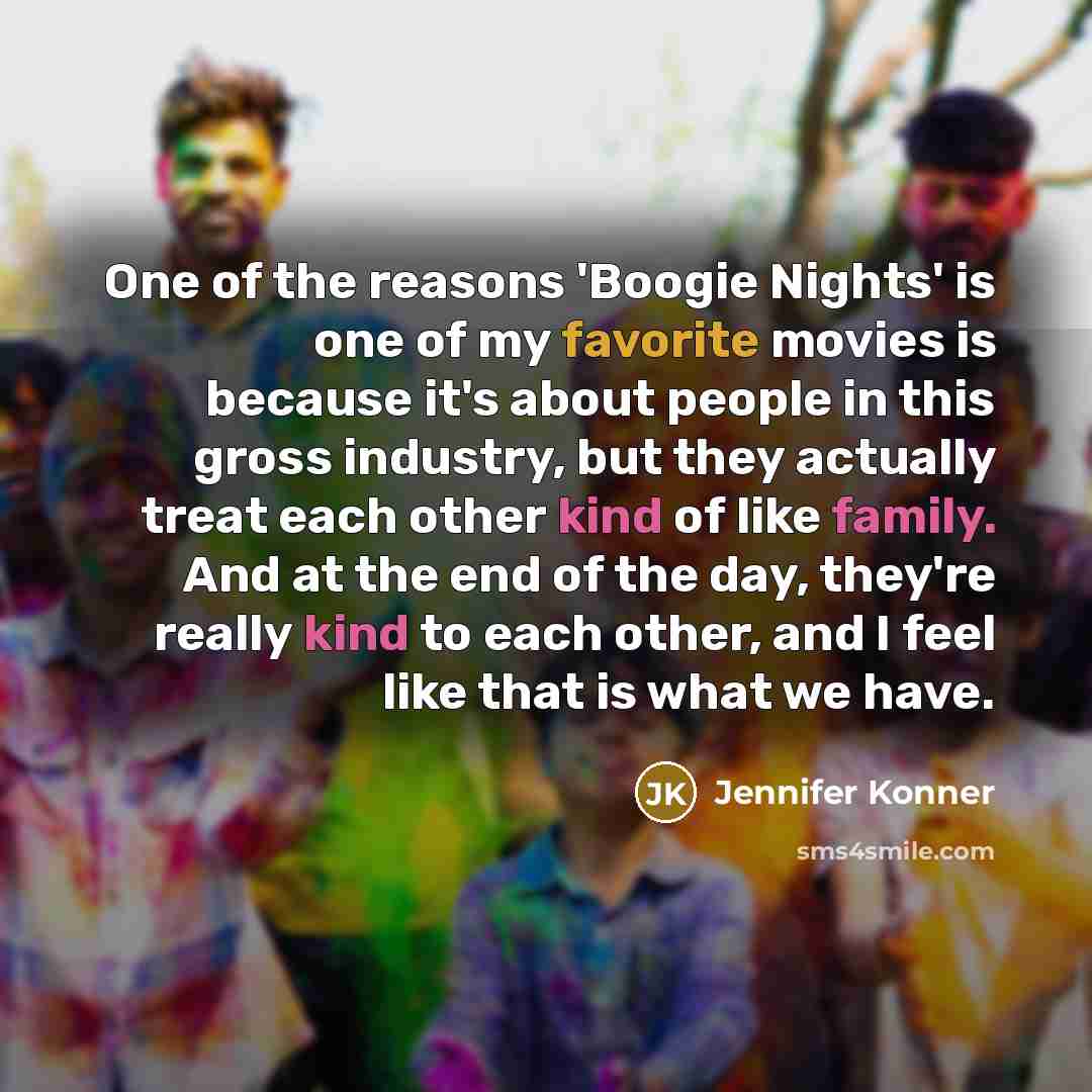 “One of the reasons 'Boogie Nights' is one of my favorite movies is because it's about people in this gross industry, but they actually treat each other kind of like family. And at the end of the day, they're really kind to each other, and I feel like that is what we have.” quote by Jennifer Konner
