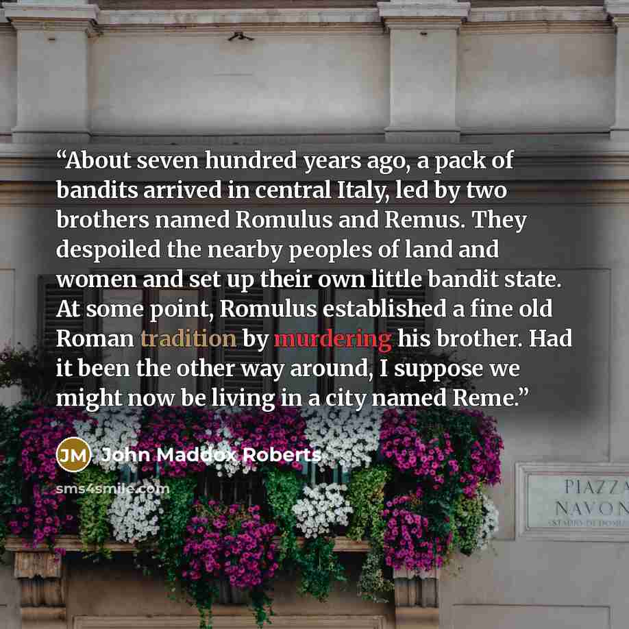 “About seven hundred years ago, a pack of bandits arrived in central Italy, led by two brothers named Romulus and Remus. They despoiled the nearby peoples of land and women and set up their own little bandit state. At some point, Romulus established a fine old Roman tradition by murdering his…” quote by John Maddox Roberts