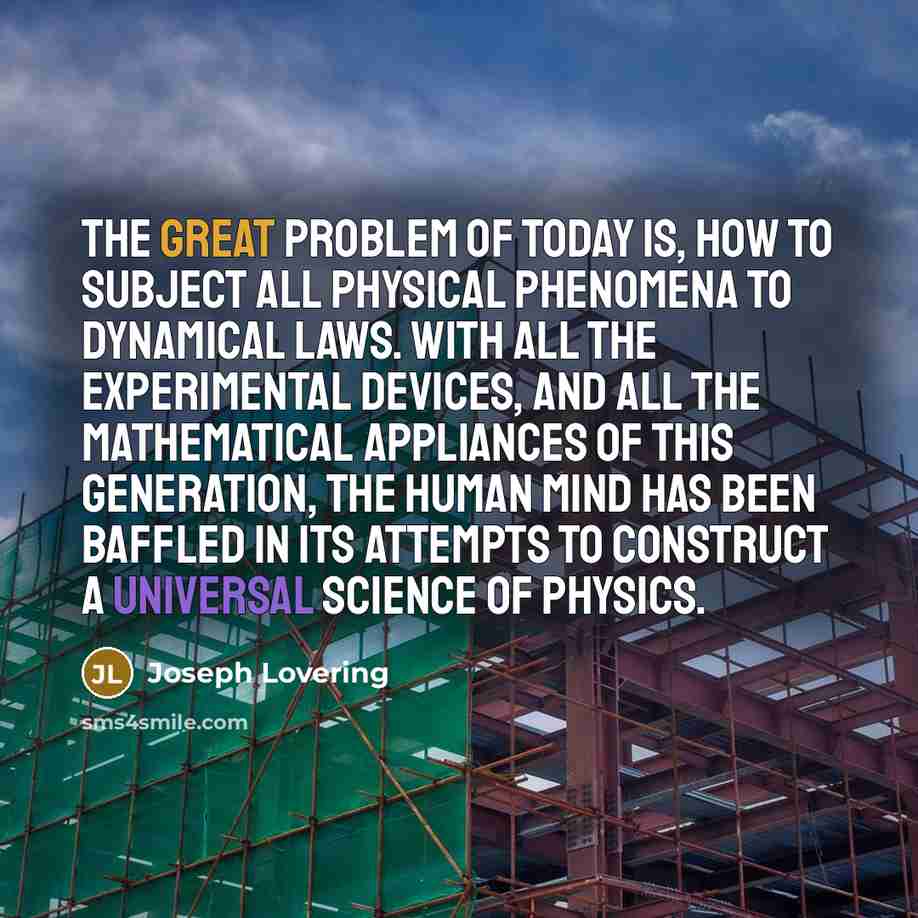 “The great problem of today is, how to subject all physical phenomena to dynamical laws. With all the experimental devices, and all the mathematical appliances of this generation, the human mind has been baffled in its attempts to construct a universal science of physics.” quote by Joseph Lovering