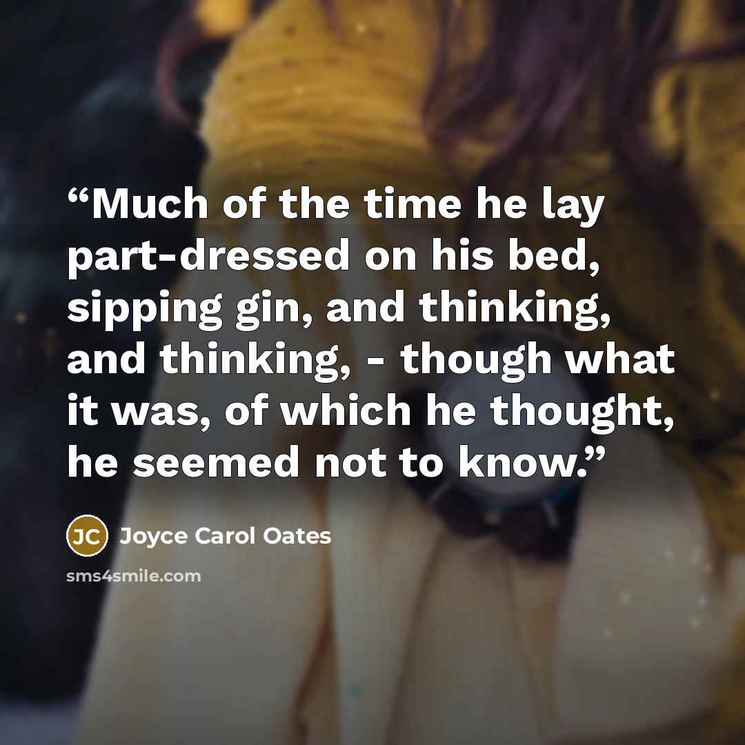 “Much of the time he lay part-dressed on his bed, sipping gin, and thinking, and thinking, - though what it was, of which he thought, he seemed not to know.” quote by Joyce Carol Oates