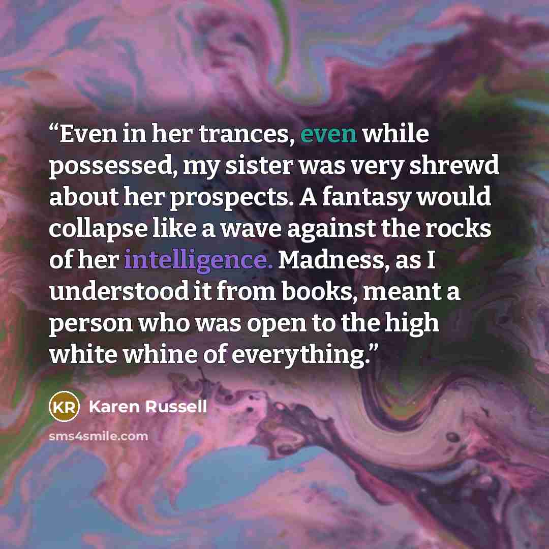 “Even in her trances, even while possessed, my sister was very shrewd about her prospects. A fantasy would collapse like a wave against the rocks of her intelligence. Madness, as I understood it from books, meant a person who was open to the high white whine of everything.” quote by Karen Russell