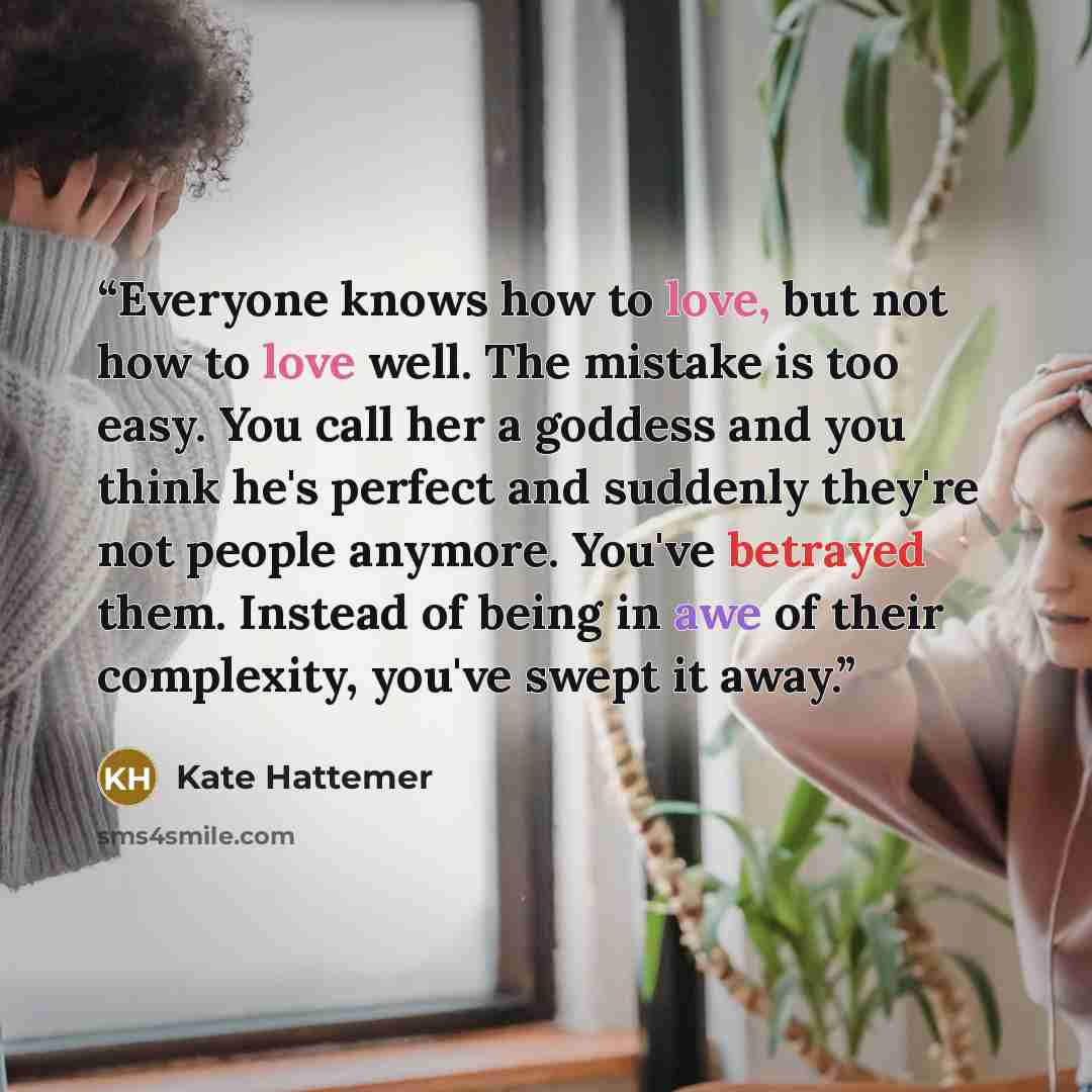 “Everyone knows how to love, but not how to love well. The mistake is too easy. You call her a goddess and you think he's perfect and suddenly they're not people anymore. You've betrayed them. Instead of being in awe of their complexity, you've swept it away.” quote by Kate Hattemer