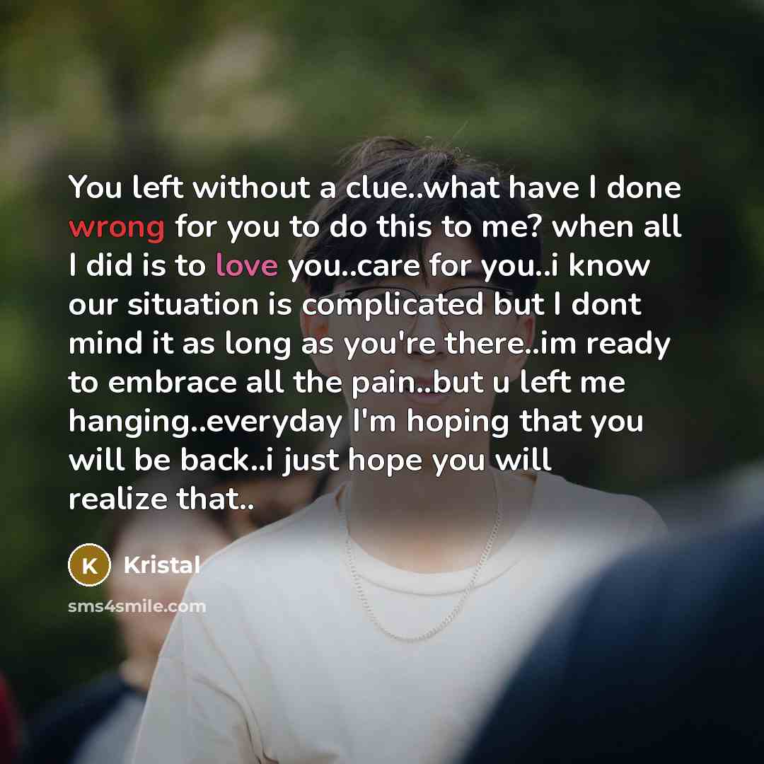 “You left without a clue..what have I done wrong for you to do this to me? when all I did is to love you..care for you..i know our situation is complicated but I dont mind it as long as you're there..im ready to embrace all the pain..but u left me hanging..everyday I'm hoping that you will be…” quote by Kristal