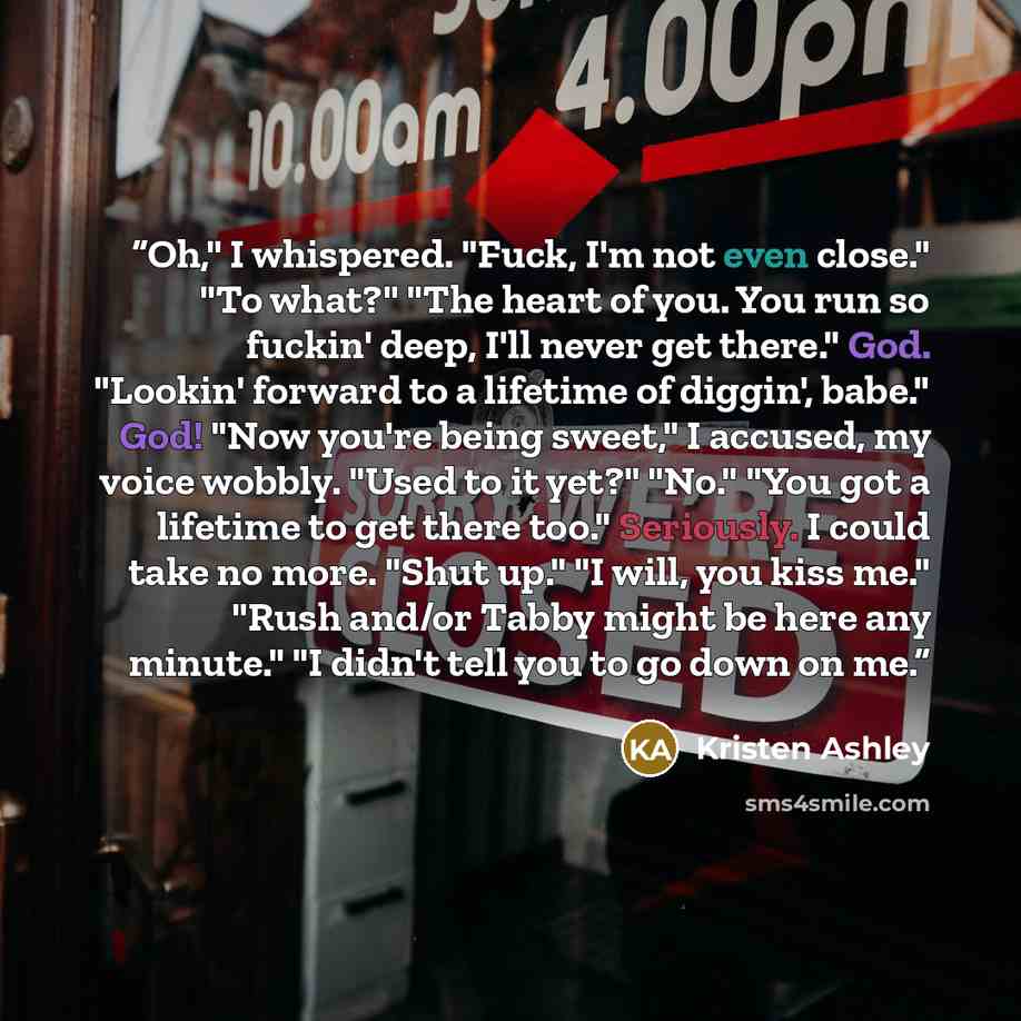 “Oh," I whispered. "Fuck, I'm not even close." "To what?" "The heart of you. You run so fuckin' deep, I'll never get there." God. "Lookin' forward to a lifetime of diggin', babe." God! "Now you're being sweet," I accused, my voice wobbly. "Used to it yet?" "No." "You got a lifetime to get there…” quote by Kristen Ashley