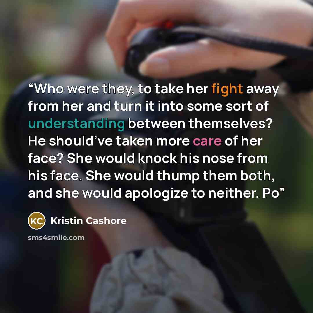 “Who were they, to take her fight away from her and turn it into some sort of understanding between themselves? He should’ve taken more care of her face? She would knock his nose from his face. She would thump them both, and she would apologize to neither. Po” quote by Kristin Cashore