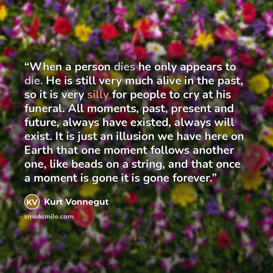 “When a person dies he only appears to die. He is still very much alive in the past, so it is very silly for people to cry at his funeral. All moments, past, present and future, always have existed, always will exist. It is just an illusion we have here on Earth that one moment follows another one…” quote by Kurt Vonnegut