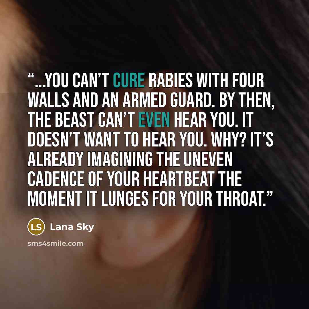 “...you can’t cure rabies with four walls and an armed guard. By then, the beast can’t even hear you. It doesn’t want to hear you. Why? It’s already imagining the uneven cadence of your heartbeat the moment it lunges for your throat.” quote by Lana Sky