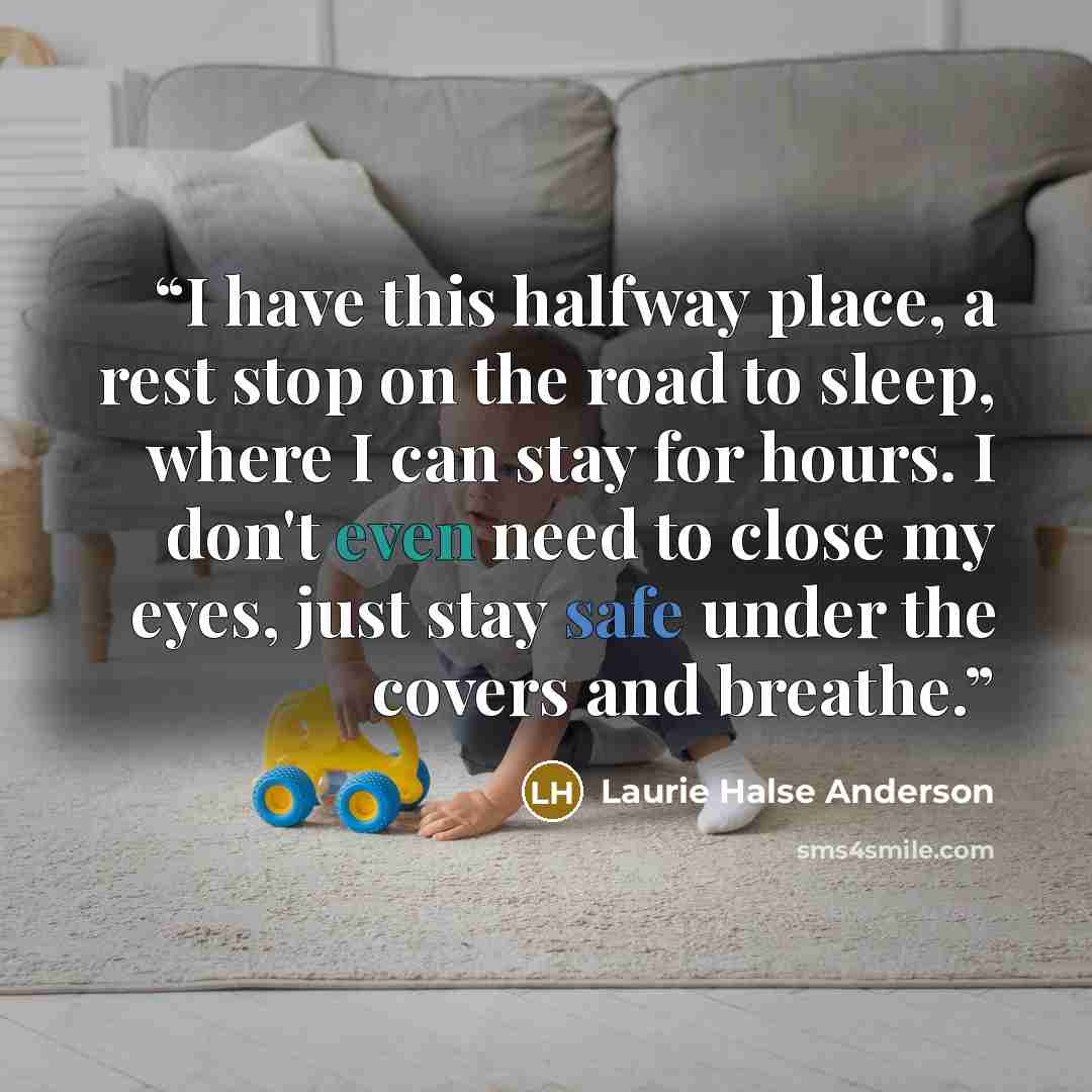 “I have this halfway place, a rest stop on the road to sleep, where I can stay for hours. I don't even need to close my eyes, just stay safe under the covers and breathe.” quote by Laurie Halse Anderson