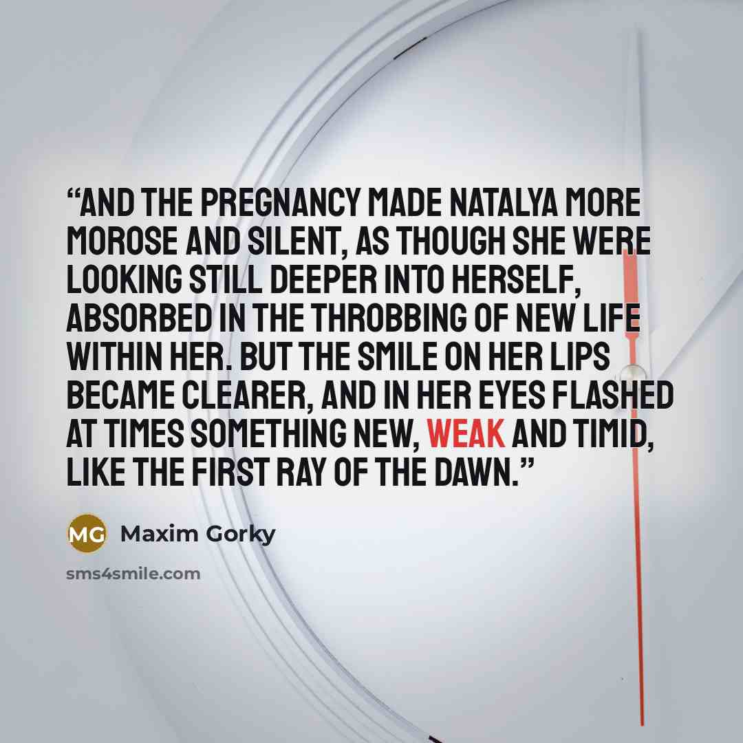 “And the pregnancy made Natalya more morose and silent, as though she were looking still deeper into herself, absorbed in the throbbing of new life within her. But the smile on her lips became clearer, and in her eyes flashed at times something new, weak and timid, like the first ray of the dawn.” quote by Maxim Gorky