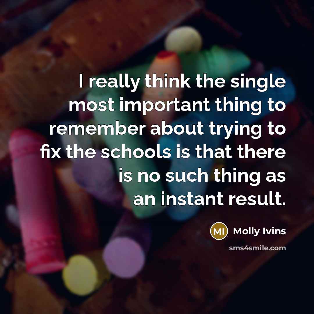 “I really think the single most important thing to remember about trying to fix the schools is that there is no such thing as an instant result.” quote by Molly Ivins